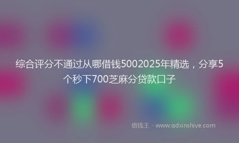 综合评分不通过从哪借钱5002025年精选，分享5个秒下700芝麻分贷款口子