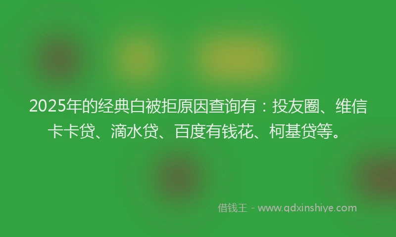 2025年的经典白被拒原因查询有：投友圈、维信卡卡贷、滴水贷、百度有钱花、柯基贷等。