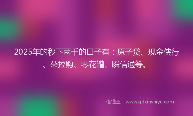 2025年的秒下两千的口子有：原子贷、现金侠行、朵拉购、零花罐、瞬信通等。