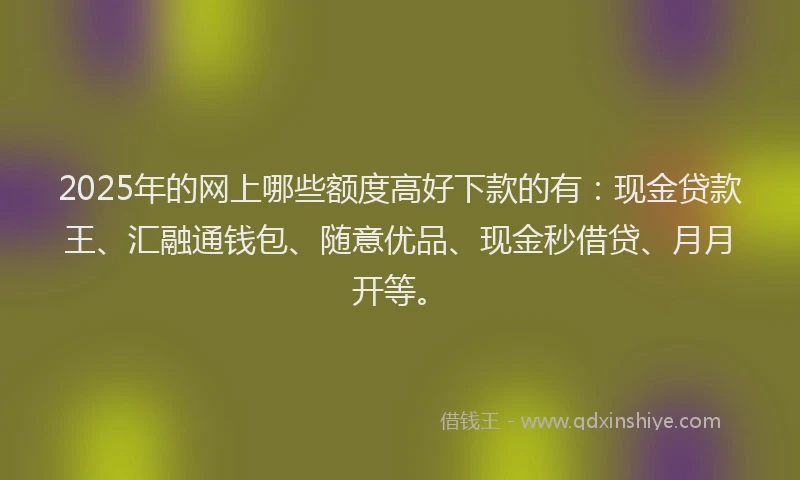 2025年的网上哪些额度高好下款的有：现金贷款王、汇融通钱包、随意优品、现金秒借贷、月月开等。