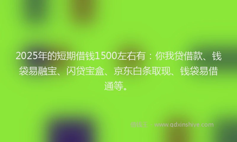 2025年的短期借钱1500左右有：你我贷借款、钱袋易融宝、闪贷宝盒、京东白条取现、钱袋易借通等。
