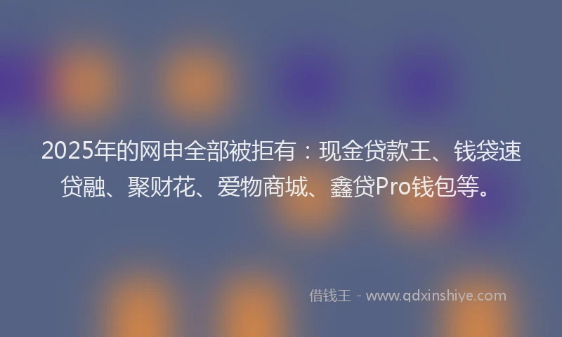 2025年的网申全部被拒有：现金贷款王、钱袋速贷融、聚财花、爱物商城、鑫贷Pro钱包等。