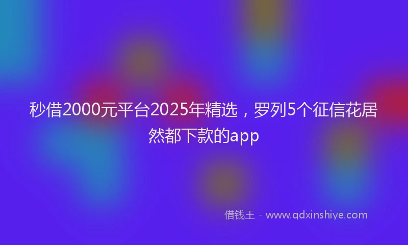 秒借2000元平台2025年精选，罗列5个征信花居然都下款的app