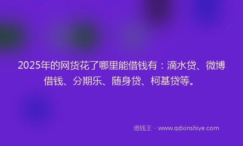 2025年的网货花了哪里能借钱有：滴水贷、微博借钱、分期乐、随身贷、柯基贷等。