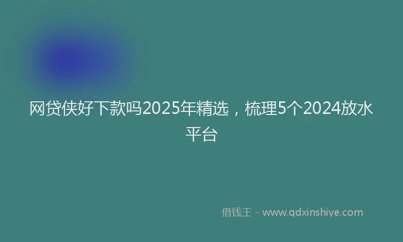 网贷侠好下款吗2025年精选，梳理5个2024放水平台