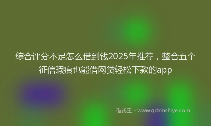 综合评分不足怎么借到钱2025年推荐，整合五个征信瑕疵也能借网贷轻松下款的app