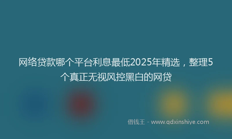 网络贷款哪个平台利息最低2025年精选，整理5个真正无视风控黑白的网贷