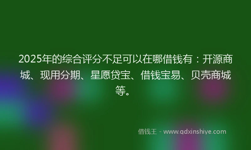 2025年的综合评分不足可以在哪借钱有：开源商城、现用分期、星愿贷宝、借钱宝易、贝壳商城等。