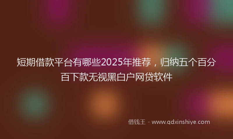 短期借款平台有哪些2025年推荐，归纳五个百分百下款无视黑白户网贷软件