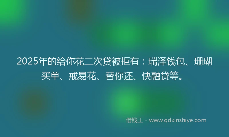 2025年的给你花二次贷被拒有：瑞泽钱包、珊瑚买单、戒易花、替你还、快融贷等。