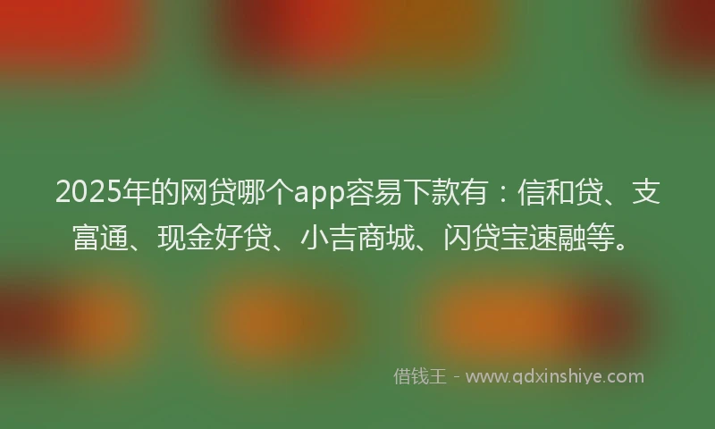 2025年的网贷哪个app容易下款有：信和贷、支富通、现金好贷、小吉商城、闪贷宝速融等。