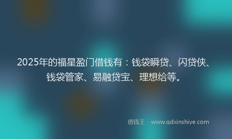 2025年的福星盈门借钱有：钱袋瞬贷、闪贷侠、钱袋管家、易融贷宝、理想给等。