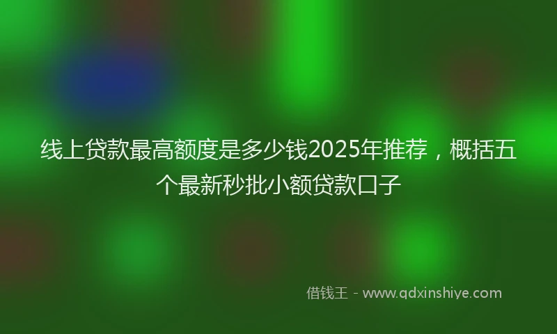 线上贷款最高额度是多少钱2025年推荐，概括五个最新秒批小额贷款口子
