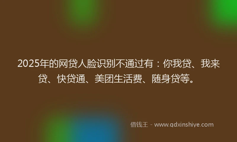 2025年的网贷人脸识别不通过有：你我贷、我来贷、快贷通、美团生活费、随身贷等。