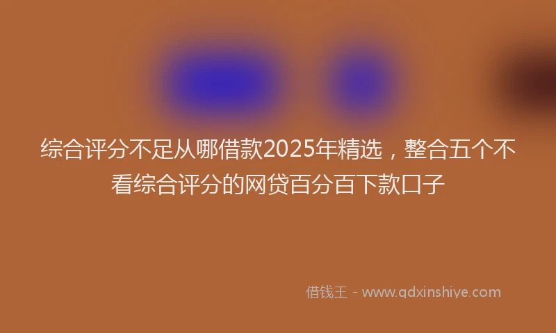 综合评分不足从哪借款2025年精选，整合五个不看综合评分的网贷百分百下款口子