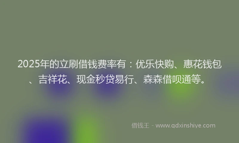 2025年的立刷借钱费率有：优乐快购、惠花钱包、吉祥花、现金秒贷易行、森森借呗通等。
