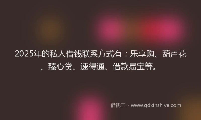 2025年的私人借钱联系方式有：乐享购、葫芦花、臻心贷、速得通、借款易宝等。