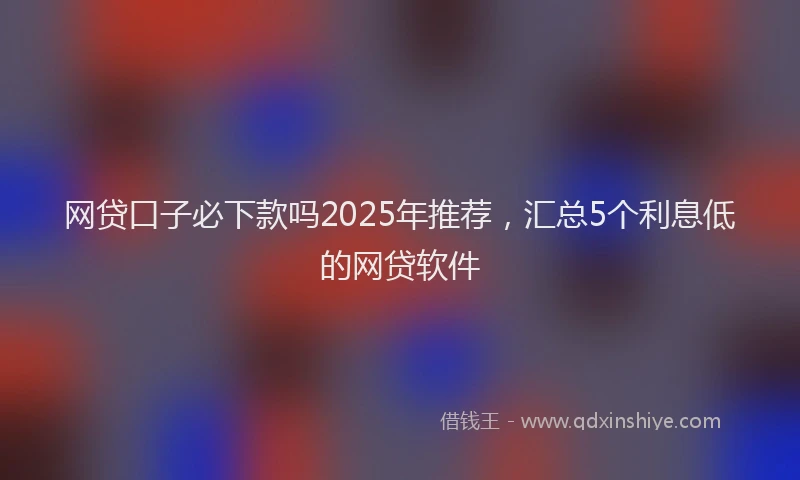 网贷口子必下款吗2025年推荐，汇总5个利息低的网贷软件