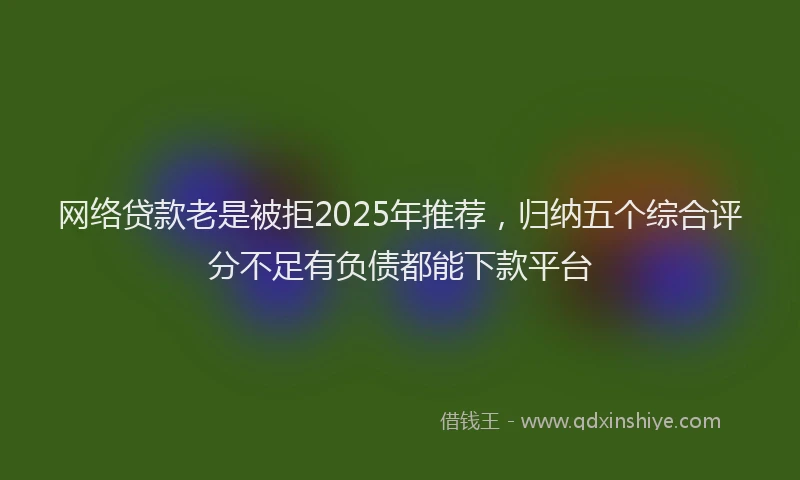 网络贷款老是被拒2025年推荐，归纳五个综合评分不足有负债都能下款平台