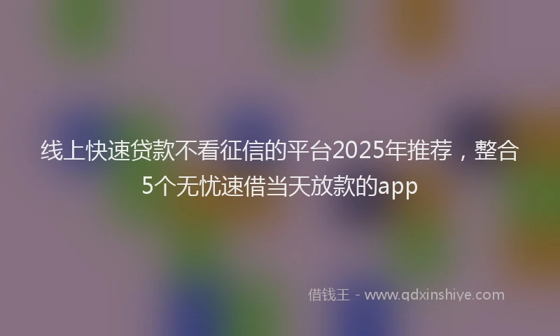 线上快速贷款不看征信的平台2025年推荐，整合5个无忧速借当天放款的app