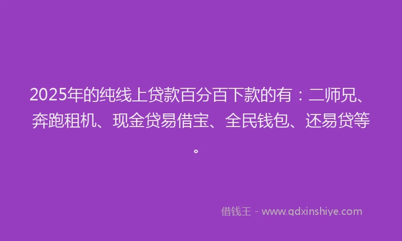 2025年的纯线上贷款百分百下款的有：二师兄、奔跑租机、现金贷易借宝、全民钱包、还易贷等。