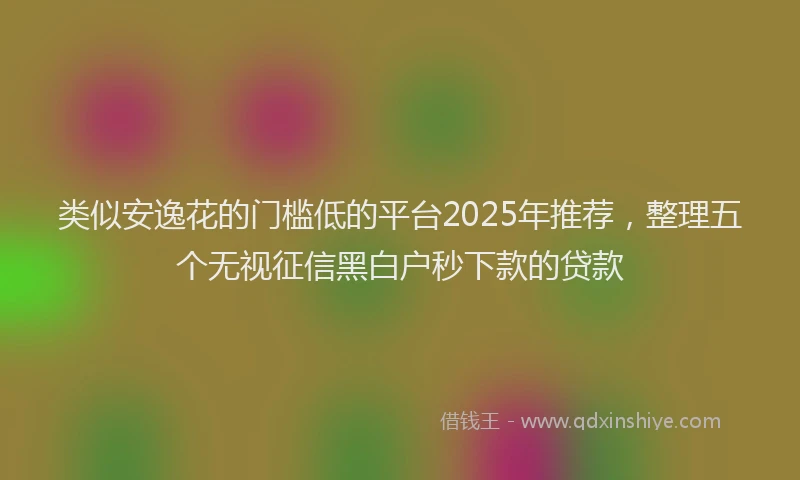 类似安逸花的门槛低的平台2025年推荐，整理五个无视征信黑白户秒下款的贷款