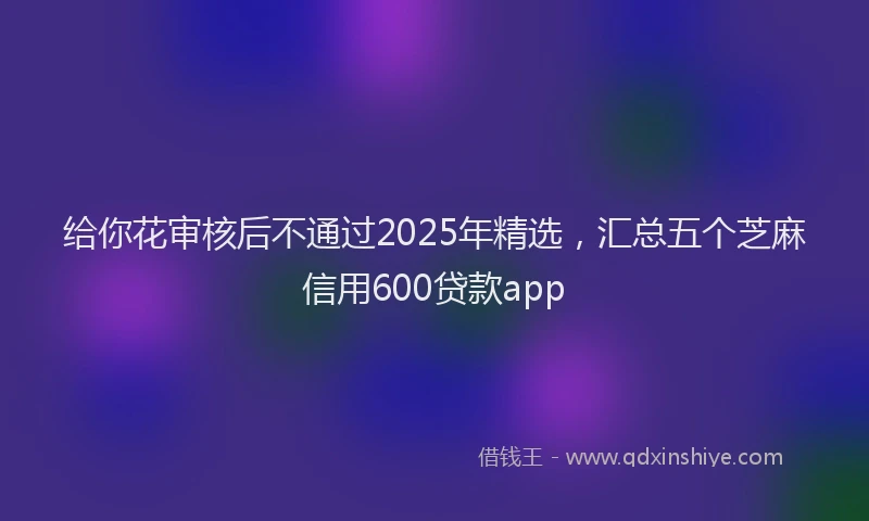 给你花审核后不通过2025年精选，汇总五个芝麻信用600贷款app