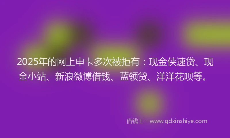 2025年的网上申卡多次被拒有：现金侠速贷、现金小站、新浪微博借钱、蓝领贷、洋洋花呗等。