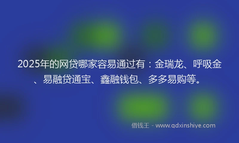 2025年的网贷哪家容易通过有：金瑞龙、呼吸金、易融贷通宝、鑫融钱包、多多易购等。