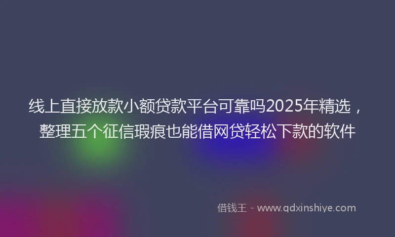 线上直接放款小额贷款平台可靠吗2025年精选，整理五个征信瑕疵也能借网贷轻松下款的软件