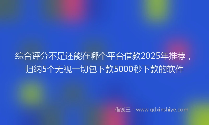 综合评分不足还能在哪个平台借款2025年推荐，归纳5个无视一切包下款5000秒下款的软件