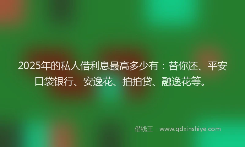 2025年的私人借利息最高多少有：替你还、平安口袋银行、安逸花、拍拍贷、融逸花等。