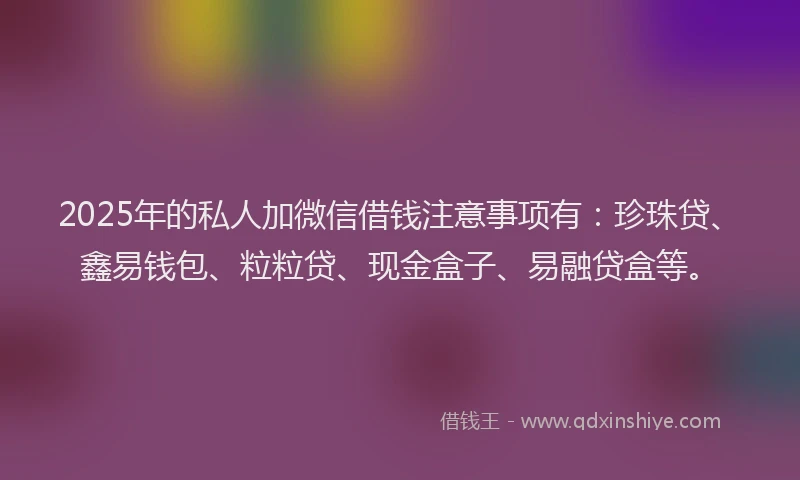 2025年的私人加微信借钱注意事项有：珍珠贷、鑫易钱包、粒粒贷、现金盒子、易融贷盒等。