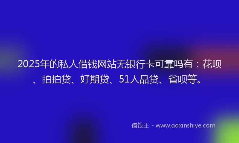 2025年的私人借钱网站无银行卡可靠吗有：花呗、拍拍贷、好期贷、51人品贷、省呗等。