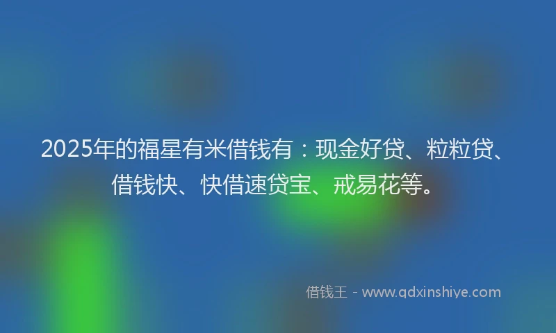 2025年的福星有米借钱有：现金好贷、粒粒贷、借钱快、快借速贷宝、戒易花等。