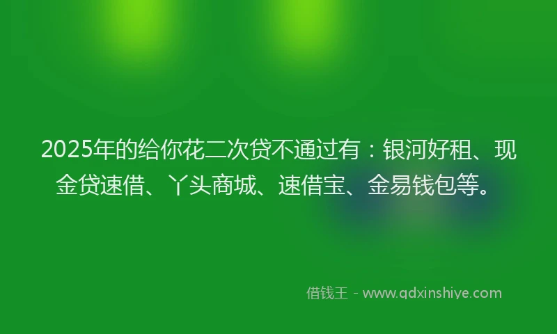 2025年的给你花二次贷不通过有：银河好租、现金贷速借、丫头商城、速借宝、金易钱包等。