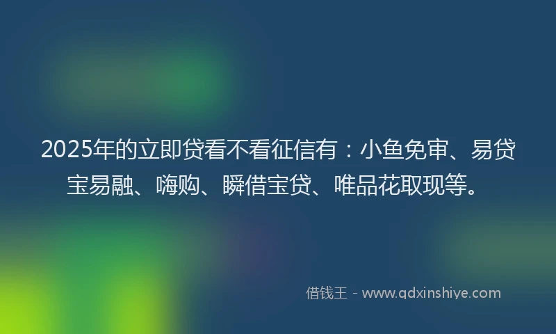 2025年的立即贷看不看征信有：小鱼免审、易贷宝易融、嗨购、瞬借宝贷、唯品花取现等。