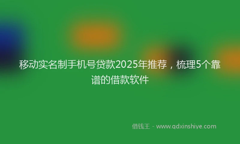 移动实名制手机号贷款2025年推荐，梳理5个靠谱的借款软件