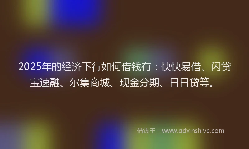 2025年的经济下行如何借钱有：快快易借、闪贷宝速融、尔集商城、现金分期、日日贷等。