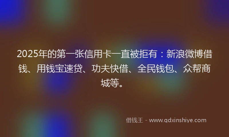 2025年的第一张信用卡一直被拒有：新浪微博借钱、用钱宝速贷、功夫快借、全民钱包、众帮商城等。