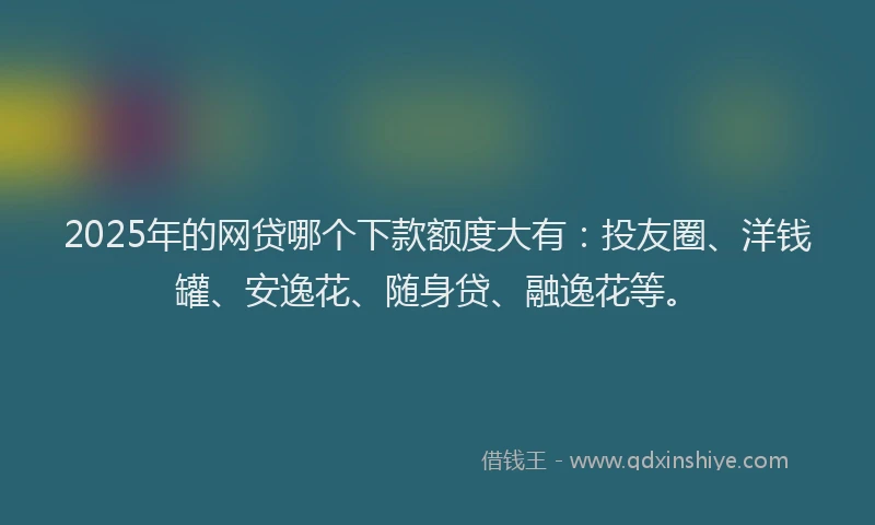 2025年的网贷哪个下款额度大有：投友圈、洋钱罐、安逸花、随身贷、融逸花等。