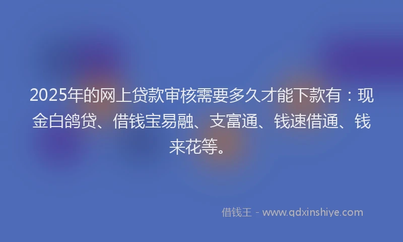 2025年的网上贷款审核需要多久才能下款有：现金白鸽贷、借钱宝易融、支富通、钱速借通、钱来花等。
