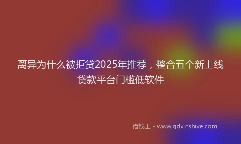 离异为什么被拒贷2025年推荐，整合五个新上线贷款平台门槛低软件