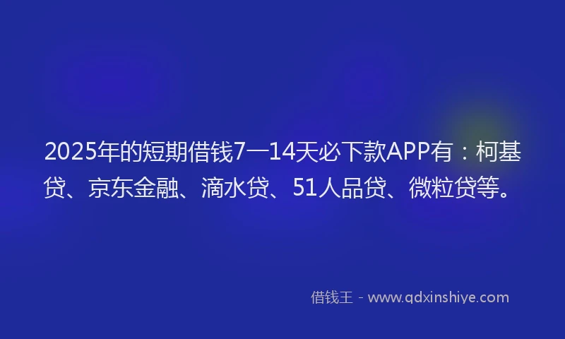 2025年的短期借钱7一14天必下款APP有：柯基贷、京东金融、滴水贷、51人品贷、微粒贷等。