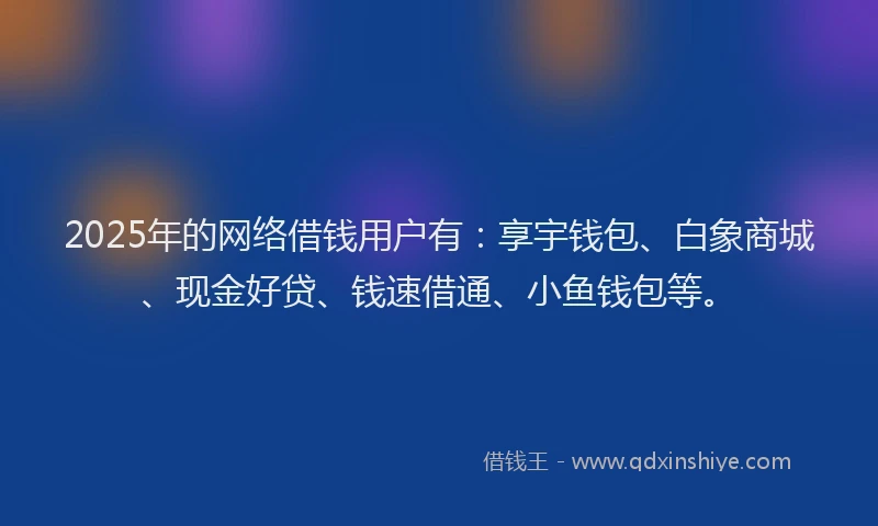 2025年的网络借钱用户有:享宇钱包、白象商城、现金好贷、钱速借通、小鱼钱包等。