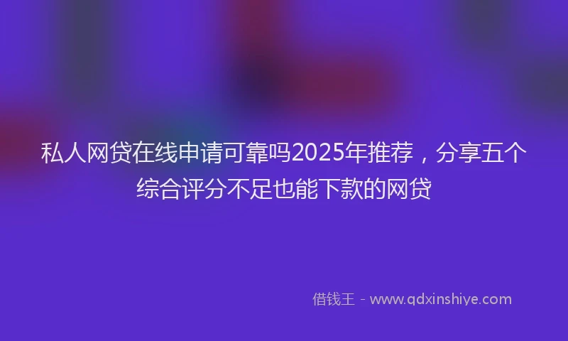 私人网贷在线申请可靠吗2025年推荐，分享五个综合评分不足也能下款的网贷