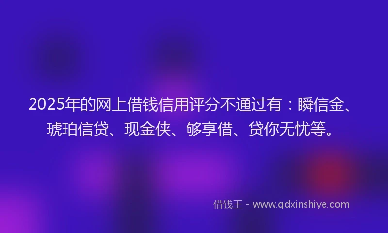 2025年的网上借钱信用评分不通过有：瞬信金、琥珀信贷、现金侠、够享借、贷你无忧等。