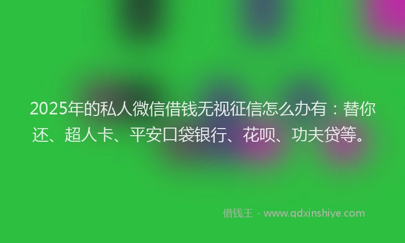 2025年的私人微信借钱无视征信怎么办有：替你还、超人卡、平安口袋银行、花呗、功夫贷等。