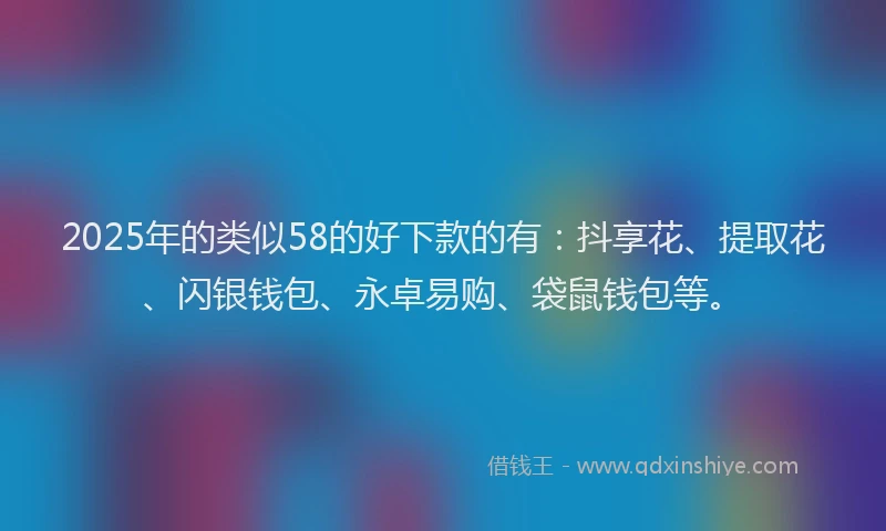2025年的类似58的好下款的有：抖享花、提取花、闪银钱包、永卓易购、袋鼠钱包等。