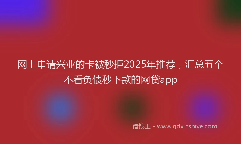 网上申请兴业的卡被秒拒2025年推荐，汇总五个不看负债秒下款的网贷app